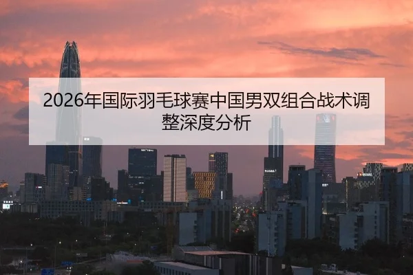2026年国际羽毛球赛中国男双组合战术调整深度分析