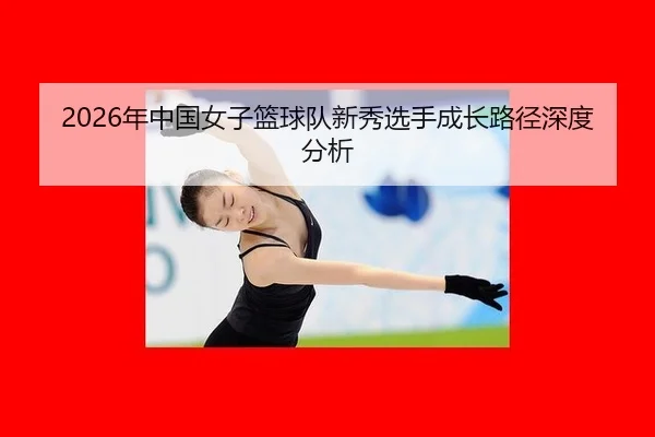 2026年中国女子篮球队新秀选手成长路径深度分析