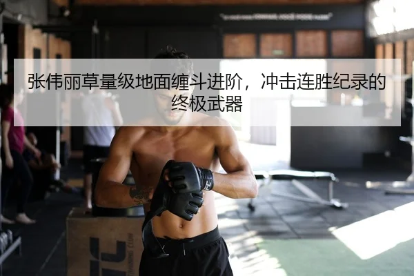 张伟丽草量级地面缠斗进阶，冲击连胜纪录的终极武器
