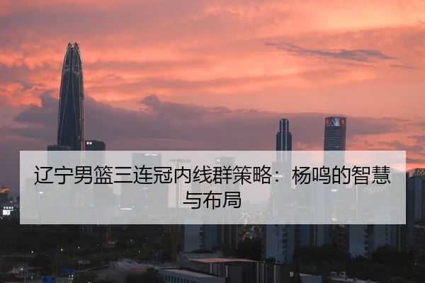 辽宁男篮三连冠内线群策略：杨鸣的智慧与布局