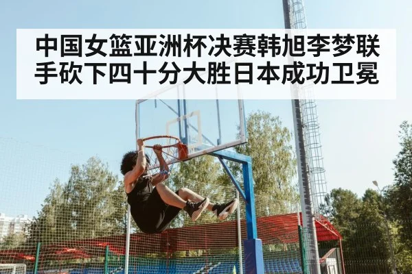 中国女篮亚洲杯决赛韩旭李梦联手砍下四十分大胜日本成功卫冕
